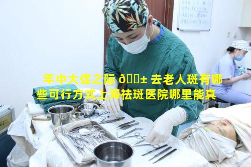 年中大促之际 🐱 去老人斑有哪些可行方式上海祛斑医院哪里能真正解决问题